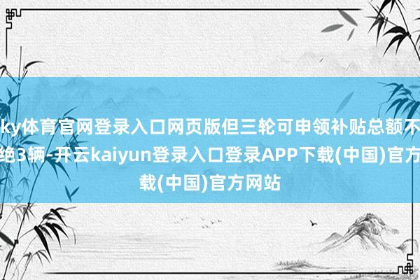 ky体育官网登录入口网页版但三轮可申领补贴总额不得卓绝3辆-开云kaiyun登录入口登录APP下载(中国)官方网站