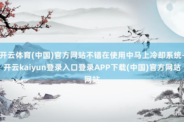 开云体育(中国)官方网站不错在使用中马上冷却系统-开云kaiyun登录入口登录APP下载(中国)官方网站