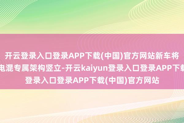 开云登录入口登录APP下载(中国)官方网站新车将基于全新大型车电混专属架构竖立-开云kaiyun登录入口登录APP下载(中国)官方网站