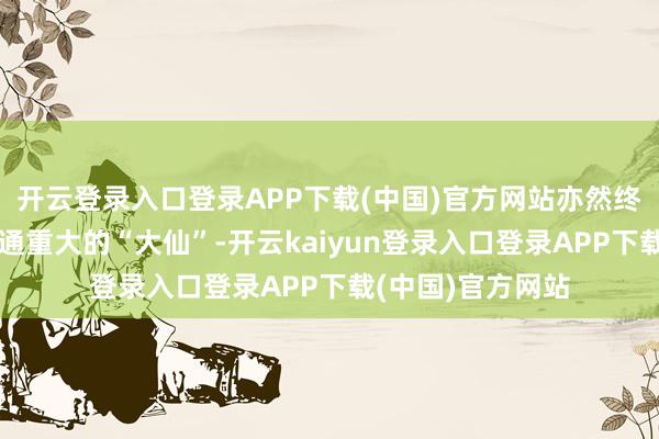 开云登录入口登录APP下载(中国)官方网站亦然终于见到了这个神通重大的“大仙”-开云kaiyun登录入口登录APP下载(中国)官方网站