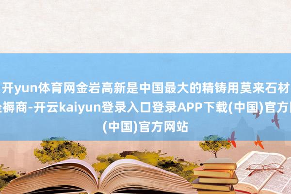 开yun体育网金岩高新是中国最大的精铸用莫来石材料坐褥商-开云kaiyun登录入口登录APP下载(中国)官方网站