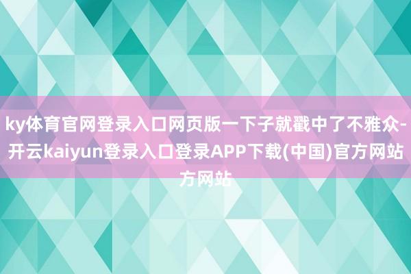 ky体育官网登录入口网页版一下子就戳中了不雅众-开云kaiyun登录入口登录APP下载(中国)官方网站