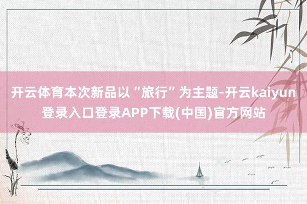 开云体育本次新品以“旅行”为主题-开云kaiyun登录入口登录APP下载(中国)官方网站