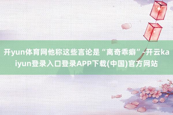 开yun体育网他称这些言论是“离奇乖癖”-开云kaiyun登录入口登录APP下载(中国)官方网站