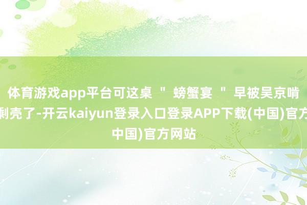 体育游戏app平台可这桌 " 螃蟹宴 " 早被吴京啃得只剩壳了-开云kaiyun登录入口登录APP下载(中国)官方网站