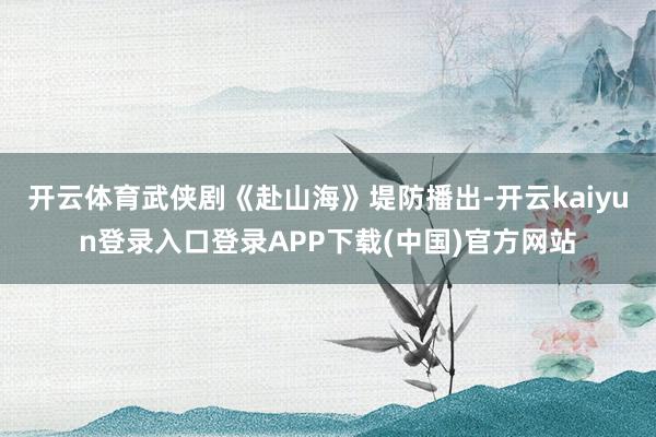 开云体育武侠剧《赴山海》堤防播出-开云kaiyun登录入口登录APP下载(中国)官方网站