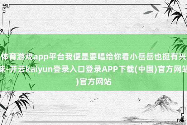 体育游戏app平台我便是要唱给你看小岳岳也挺有兴味-开云kaiyun登录入口登录APP下载(中国)官方网站
