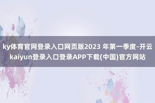 ky体育官网登录入口网页版2023 年第一季度-开云kaiyun登录入口登录APP下载(中国)官方网站