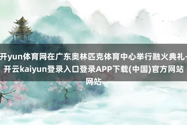 开yun体育网在广东奥林匹克体育中心举行融火典礼-开云kaiyun登录入口登录APP下载(中国)官方网站