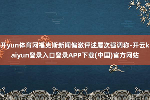 开yun体育网福克斯新闻偏激评述屡次强调称-开云kaiyun登录入口登录APP下载(中国)官方网站