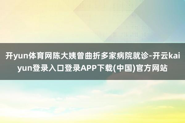 开yun体育网陈大姨曾曲折多家病院就诊-开云kaiyun登录入口登录APP下载(中国)官方网站