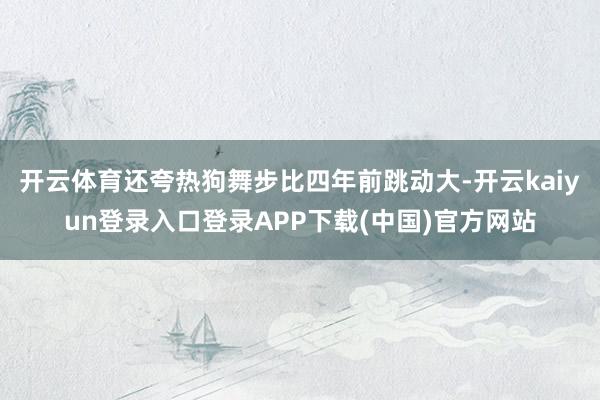 开云体育还夸热狗舞步比四年前跳动大-开云kaiyun登录入口登录APP下载(中国)官方网站
