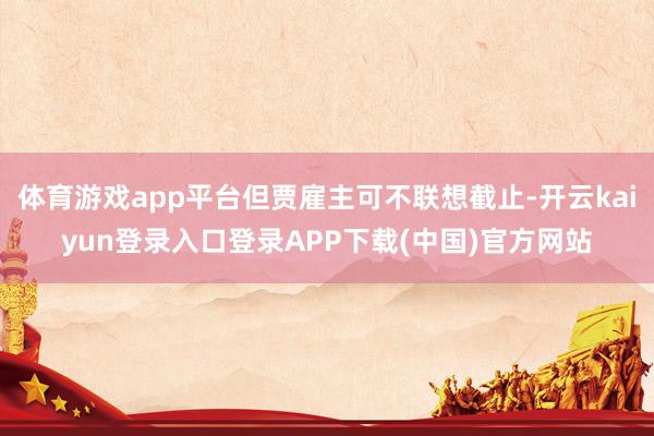 体育游戏app平台但贾雇主可不联想截止-开云kaiyun登录入口登录APP下载(中国)官方网站
