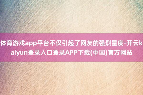 体育游戏app平台不仅引起了网友的强烈量度-开云kaiyun登录入口登录APP下载(中国)官方网站