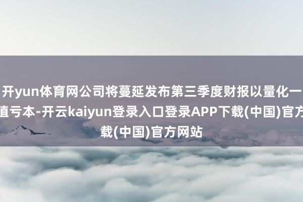 开yun体育网公司将蔓延发布第三季度财报以量化一项减值亏本-开云kaiyun登录入口登录APP下载(中国)官方网站