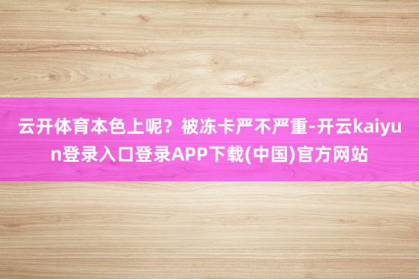 云开体育本色上呢?被冻卡严不严重-开云kaiyun登录入口登录APP下载(中国)官方网站