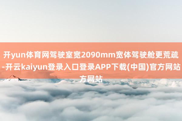 开yun体育网驾驶室宽2090mm宽体驾驶舱更荒疏-开云kaiyun登录入口登录APP下载(中国)官方网站