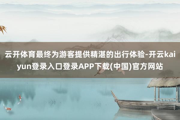 云开体育最终为游客提供精湛的出行体验-开云kaiyun登录入口登录APP下载(中国)官方网站