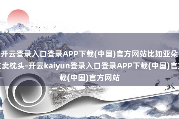 开云登录入口登录APP下载(中国)官方网站比如亚朵向顾主卖枕头-开云kaiyun登录入口登录APP下载(中国)官方网站