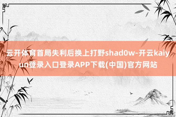 云开体育首局失利后换上打野shad0w-开云kaiyun登录入口登录APP下载(中国)官方网站