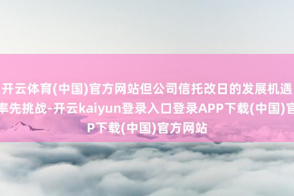 开云体育(中国)官方网站但公司信托改日的发展机遇将远远率先挑战-开云kaiyun登录入口登录APP下载(中国)官方网站