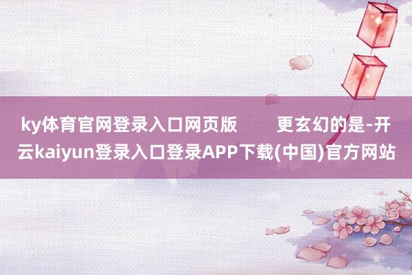 ky体育官网登录入口网页版 更玄幻的是-开云kaiyun登录入口登录APP下载(中国)官方网站