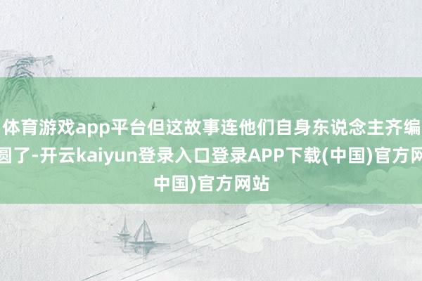 体育游戏app平台但这故事连他们自身东说念主齐编不圆了-开云kaiyun登录入口登录APP下载(中国)官方网站