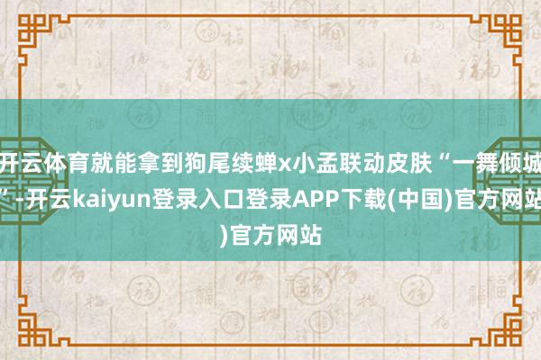 开云体育就能拿到狗尾续蝉x小孟联动皮肤“一舞倾城”-开云kaiyun登录入口登录APP下载(中国)官方网站