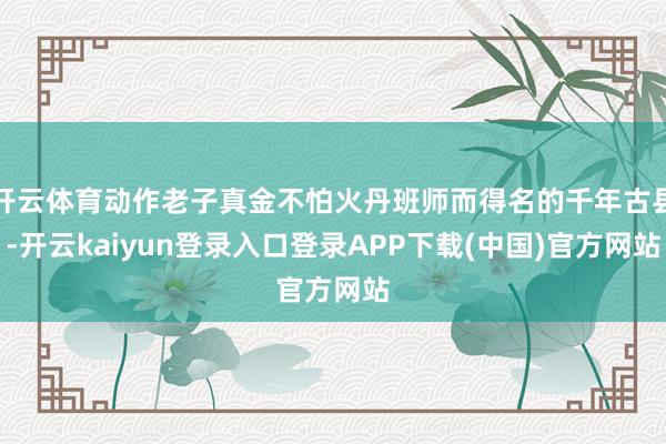 开云体育动作老子真金不怕火丹班师而得名的千年古县-开云kaiyun登录入口登录APP下载(中国)官方网站