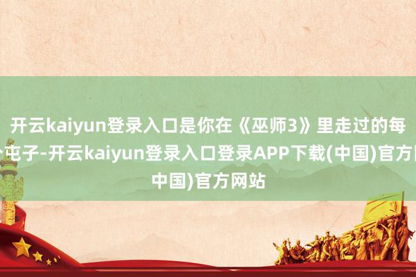 开云kaiyun登录入口是你在《巫师3》里走过的每一个屯子-开云kaiyun登录入口登录APP下载(中国)官方网站