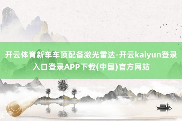 开云体育新车车顶配备激光雷达-开云kaiyun登录入口登录APP下载(中国)官方网站