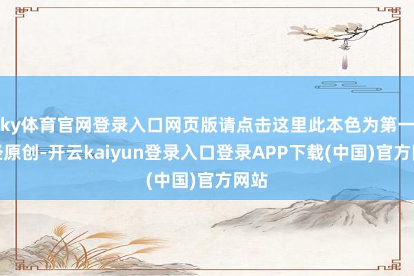 ky体育官网登录入口网页版请点击这里此本色为第一财经原创-开云kaiyun登录入口登录APP下载(中国)官方网站