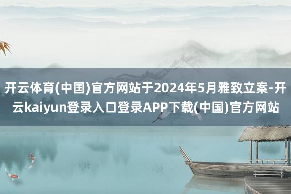 开云体育(中国)官方网站于2024年5月雅致立案-开云kaiyun登录入口登录APP下载(中国)官方网站