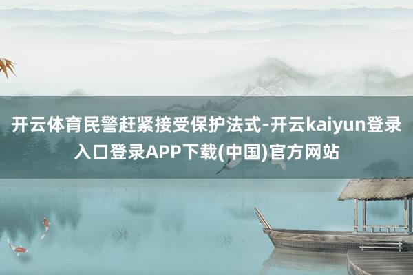 开云体育民警赶紧接受保护法式-开云kaiyun登录入口登录APP下载(中国)官方网站