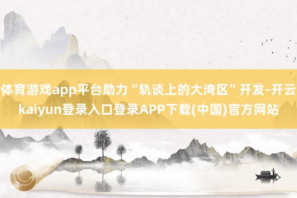 体育游戏app平台助力“轨谈上的大湾区”开发-开云kaiyun登录入口登录APP下载(中国)官方网站