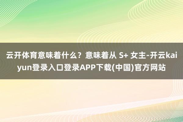 云开体育意味着什么?意味着从 S+ 女主-开云kaiyun登录入口登录APP下载(中国)官方网站