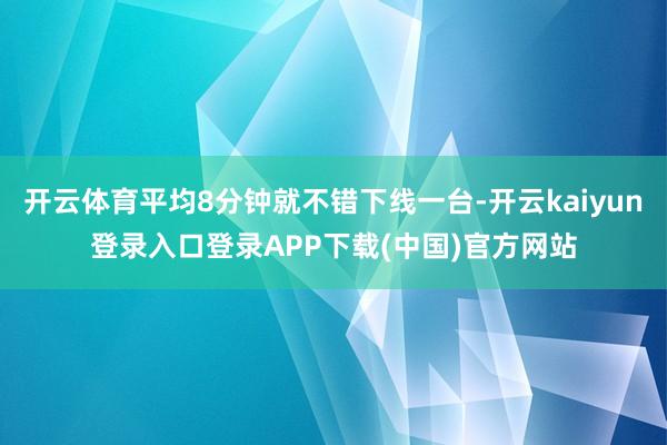 开云体育平均8分钟就不错下线一台-开云kaiyun登录入口登录APP下载(中国)官方网站