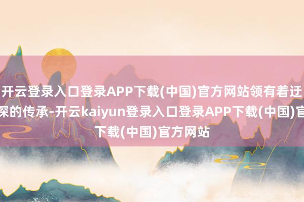 开云登录入口登录APP下载(中国)官方网站领有着迂腐而高深的传承-开云kaiyun登录入口登录APP下载(中国)官方网站