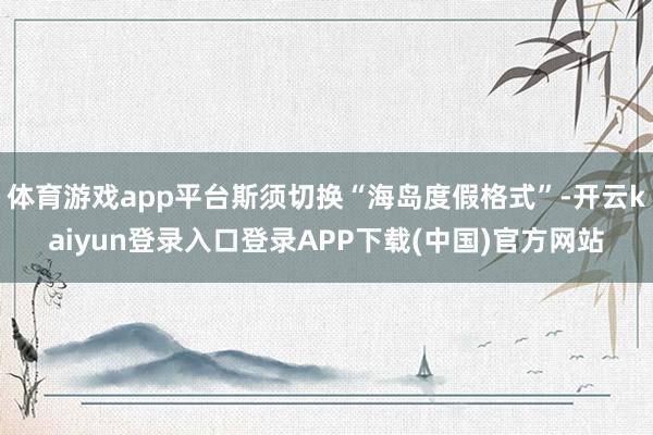 体育游戏app平台斯须切换“海岛度假格式”-开云kaiyun登录入口登录APP下载(中国)官方网站