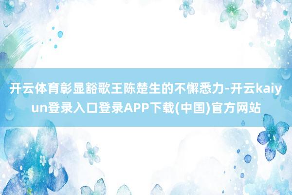 开云体育彰显豁歌王陈楚生的不懈悉力-开云kaiyun登录入口登录APP下载(中国)官方网站