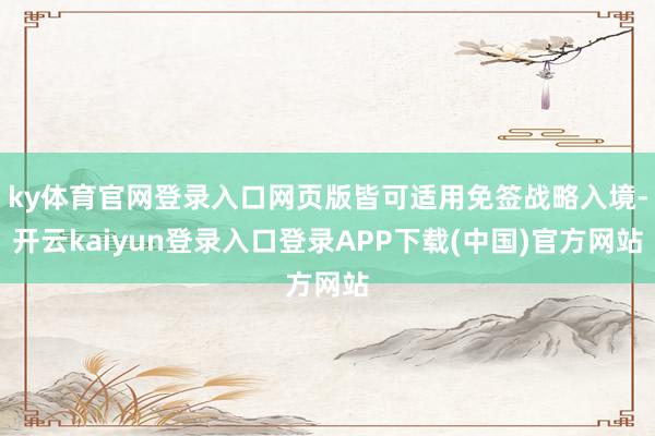 ky体育官网登录入口网页版皆可适用免签战略入境-开云kaiyun登录入口登录APP下载(中国)官方网站