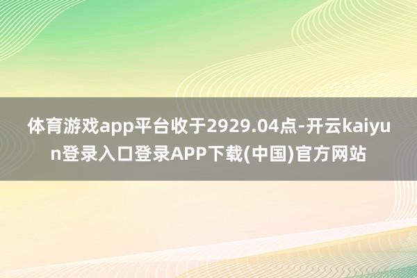 体育游戏app平台收于2929.04点-开云kaiyun登录入口登录APP下载(中国)官方网站