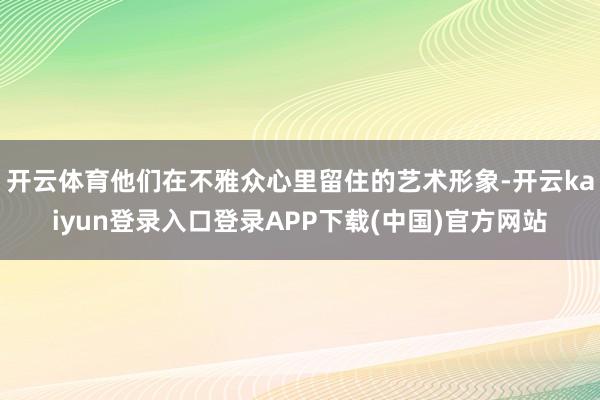 开云体育他们在不雅众心里留住的艺术形象-开云kaiyun登录入口登录APP下载(中国)官方网站
