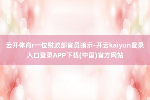 云开体育r一位财政部官员暗示-开云kaiyun登录入口登录APP下载(中国)官方网站