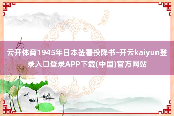 云开体育1945年日本签署投降书-开云kaiyun登录入口登录APP下载(中国)官方网站