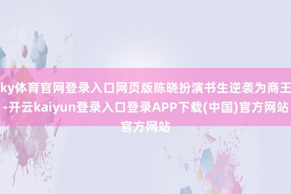 ky体育官网登录入口网页版陈晓扮演书生逆袭为商王-开云kaiyun登录入口登录APP下载(中国)官方网站