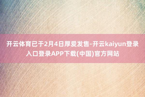 开云体育已于2月4日厚爱发售-开云kaiyun登录入口登录APP下载(中国)官方网站