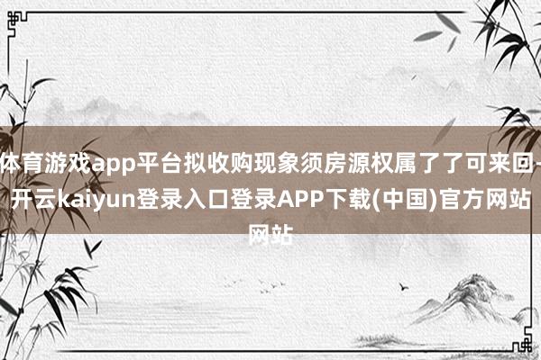 体育游戏app平台拟收购现象须房源权属了了可来回-开云kaiyun登录入口登录APP下载(中国)官方网站