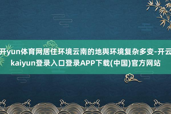开yun体育网居住环境云南的地舆环境复杂多变-开云kaiyun登录入口登录APP下载(中国)官方网站