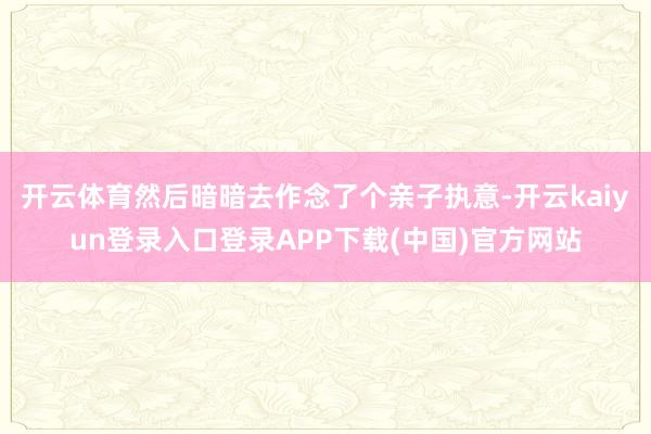 开云体育然后暗暗去作念了个亲子执意-开云kaiyun登录入口登录APP下载(中国)官方网站